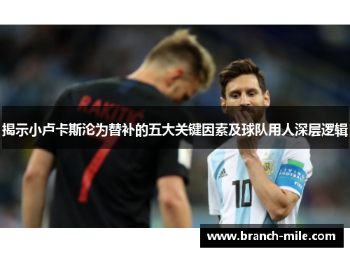 揭示小卢卡斯沦为替补的五大关键因素及球队用人深层逻辑 揭示小卢卡斯沦为替补的五大关键因素及球队用人深层逻辑