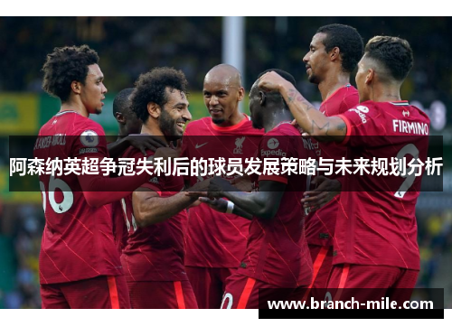 阿森纳英超争冠失利后的球员发展策略与未来规划分析 阿森纳英超争冠失利后的球员发展策略与未来规划分析