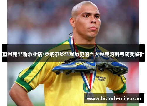 重温克里斯蒂亚诺·罗纳尔多辉煌历史的五大经典时刻与成就解析