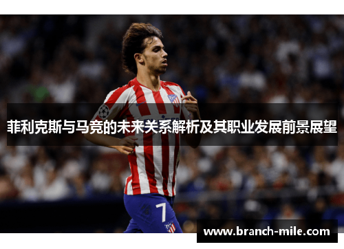 菲利克斯与马竞的未来关系解析及其职业发展前景展望 菲利克斯与马竞的未来关系解析及其职业发展前景展望
