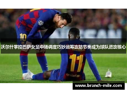 沃尔什掌控巴萨女足中场调度巧妙运筹攻防节奏成为球队进攻核心