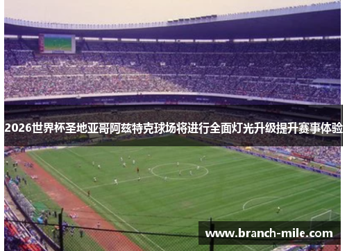2026世界杯圣地亚哥阿兹特克球场将进行全面灯光升级提升赛事体验